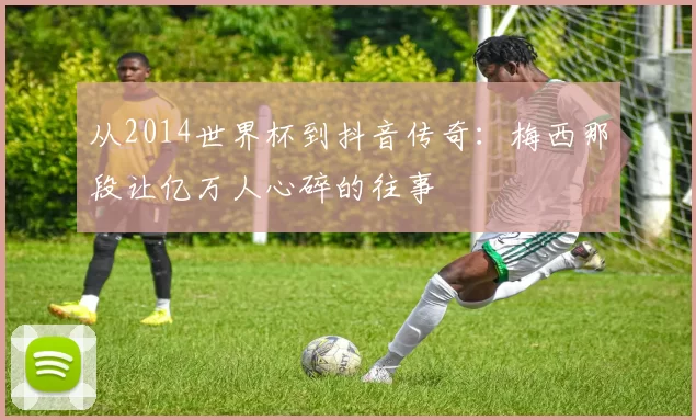 从2014世界杯到抖音传奇:梅西那段让亿万人心碎的往事