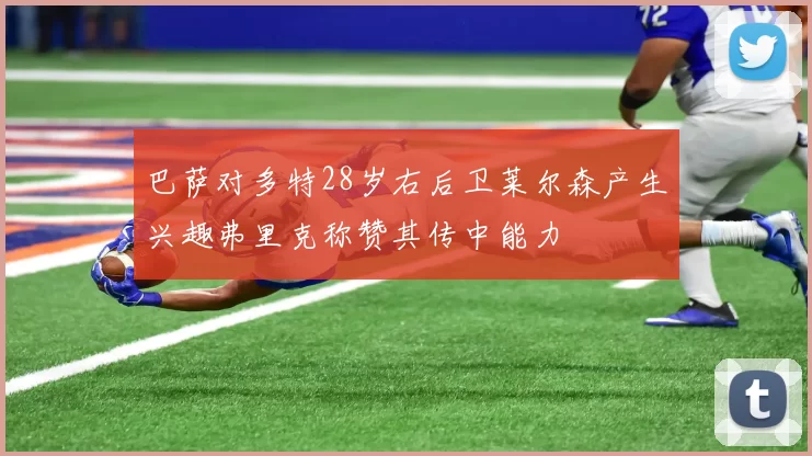 巴萨对多特28岁右后卫莱尔森产生兴趣弗里克称赞其传中能力