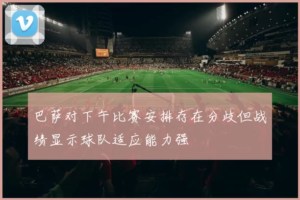 巴萨对下午比赛安排存在分歧但战绩显示球队适应能力强