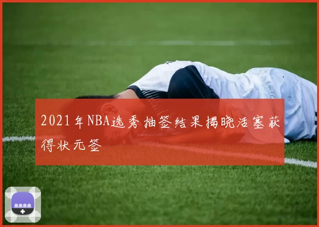2021年NBA选秀抽签结果揭晓活塞获得状元签